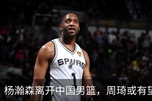 杨瀚森离开中国男篮，周琦或有望重返国家队